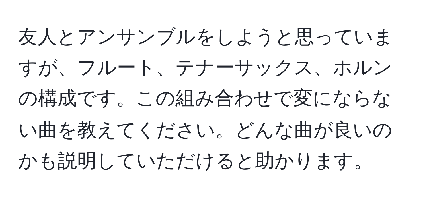 友人とアンサンブルをしようと思っていますが、フルート、テナーサックス、ホルンの構成です。この組み合わせで変にならない曲を教えてください。どんな曲が良いのかも説明していただけると助かります。