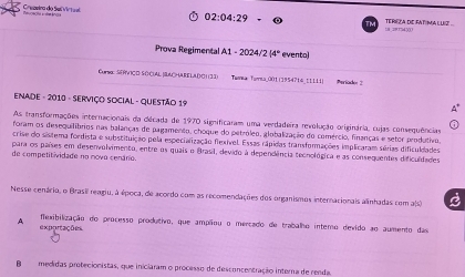 Eneeeira do Servirtul
02:04:29 18 2875450 TERE A DIE FATI MA L UIZ 
Prova Regimental A1=2 024/2 (4° evento)
Eurs: SVCD SOCUAL SACHARELADC 1(33) Tunka Tunsa_00t 11954716 ( LLLi) Periode 3
Enade - 2010 - Serviço Social - Questão 19
As transformações internacionais da década de 1970 significaram uma verdadeira revolução originária, cujas consequências
foram os desequilíbrios nas balanças de pagamento, choque do petróleo, globalização do comércio, finanças e setor produtivo,
crise do sistema fordista e substituição pela especialização flexível. Essas rápidas transformações implicaram sérias dificuldades
para os países em desenvolvimento, entre os quais o Brasil, devido à dependência tecnológica e as consequentes dificuldades
de competitividade no novo cenário.
Nesse cenário, o Brasil reagiu, à época, de acordo com as recomendações dos organismos internacionais alinhadas com a(s)
A flexibilização do processo produtivo, que ampliou o mercado de trabalho intemo devido ao aumento das
exportações
Bmedidas protecionistas, que iniciaram o processo de desconcentração interna de renda,