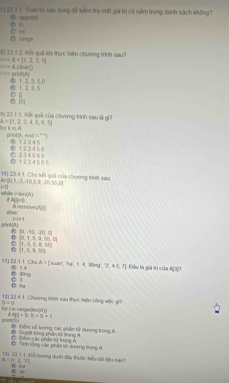 7 ) 23 1.1. Toàn tử nào dùng để kiểm tra một giá tn có nằm trong danh sách không?
A append
in
int
D range
8) 23.1.2. Kết quả khi thực hiện chương trình sau?
A=[1,2,3,5]
A clear()
print(A)
Ⓐ1, 2, 3, 5,0
⑧ 1, 2, 3, 5
● []
◎ [0]
9) 23.1.1. Kết quả của chương trình sau là gì?
A= 1,2,3,4,5,6,5
for k in A
print(k, end =''')
Ⓐ 1 2 3 4 5
⑧ 1 2 3 4 5 6
© 2 3 45 6 5
⑰ 1 2 3 4 5 6 5
10) 23.4.1. Cho kết quả của chương trình sau:
A= 0,1,-3,-10,5,9,-20,55,0
i=0
while i A[i]<0:
A remove (A[I])
else:
i=i+1
print(A
Ⓐ [0,-10,-20,0]
⑧ [0,1,5,9,55,0]
[1,-3,5,9,55]
[1,5,9,55]
11) 22.1.1. Cho A= ['xuan’, ‘ha’, 1 4, fong','3',4.5,7]. Đâu là giá trị của A[3] ?
◎ 1.4
⑬ đông
© 3
Ⓓ ha
12) 22.4 1. Chương trình sau thực hiện công việc gì?
S=0
for i in range(len(A)):
ifA[i]>0:S=S+1
print(S)
Đếm số lượng các phần tử dương trong A
B Duyệt từng phần tử trong A
C Đểm các phần tử trong A
Tính tổng các phần tử dương trong A
13) 22.1.1. Đối tượng dưới đây thuộc kiểu dữ liệu nào?
A=[1,2,'3']
Ⓐ list
⑬ str