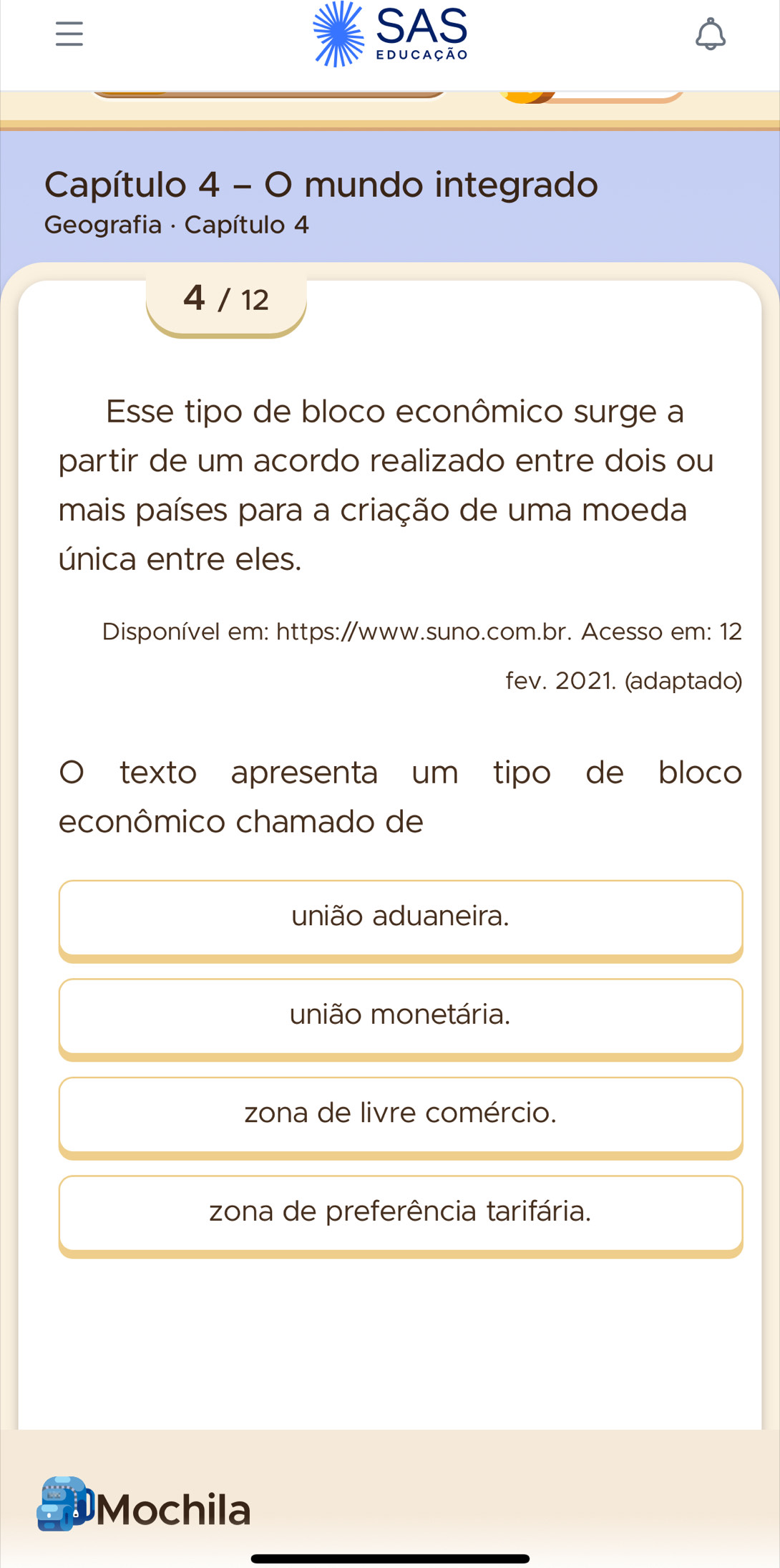 SAS
educação
Capítulo 4 - O mundo integrado
Geografia · Capítulo 4
4 / 12
Esse tipo de bloco econômico surge a
partir de um acordo realizado entre dois ou
mais países para a criação de uma moeda
única entre eles.
Disponível em: https://www.suno.com.br. Acesso em: 12
fev. 2021. (adaptado)
texto apresenta um tipo de bloco
econômico chamado de
união aduaneira.
união monetária.
zona de livre comércio.
zona de preferência tarifária.
Mochila
_