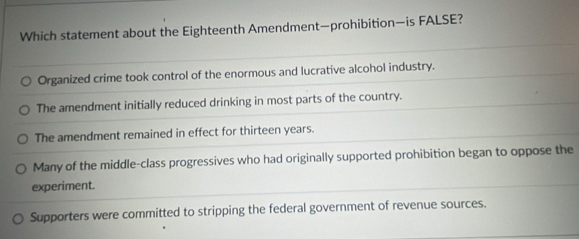 Which statement about the Eighteenth Amendment—prohibition—is FALSE?
Organized crime took control of the enormous and lucrative alcohol industry.
The amendment initially reduced drinking in most parts of the country.
The amendment remained in effect for thirteen years.
Many of the middle-class progressives who had originally supported prohibition began to oppose the
experiment.
Supporters were committed to stripping the federal government of revenue sources.