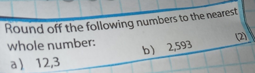 Round off the following numbers to the nearest 
whole number: 
(2) 
b ) 2,593
a 12,3