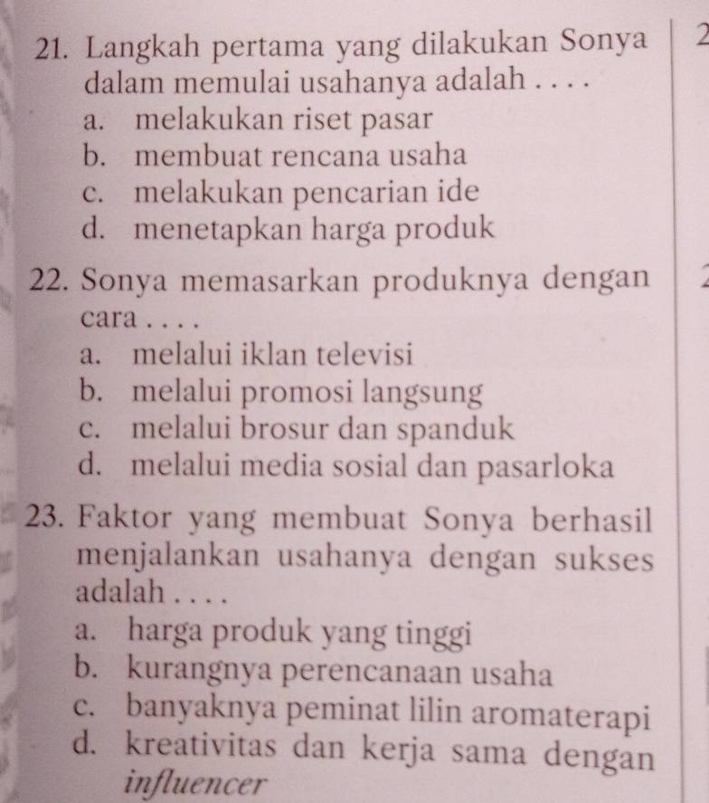 Langkah pertama yang dilakukan Sonya 2
dalam memulai usahanya adalah . . . .
a. melakukan riset pasar
b. membuat rencana usaha
c. melakukan pencarian ide
d. menetapkan harga produk
22. Sonya memasarkan produknya dengan
cara . . . .
a. melalui iklan televisi
b. melalui promosi langsung
c. melalui brosur dan spanduk
d. melalui media sosial dan pasarloka
23. Faktor yang membuat Sonya berhasil
menjalankan usahanya dengan sukses
adalah . . . .
a. harga produk yang tinggi
b. kurangnya perencanaan usaha
c. banyaknya peminat lilin aromaterapi
d. kreativitas dan kerja sama dengan
influencer