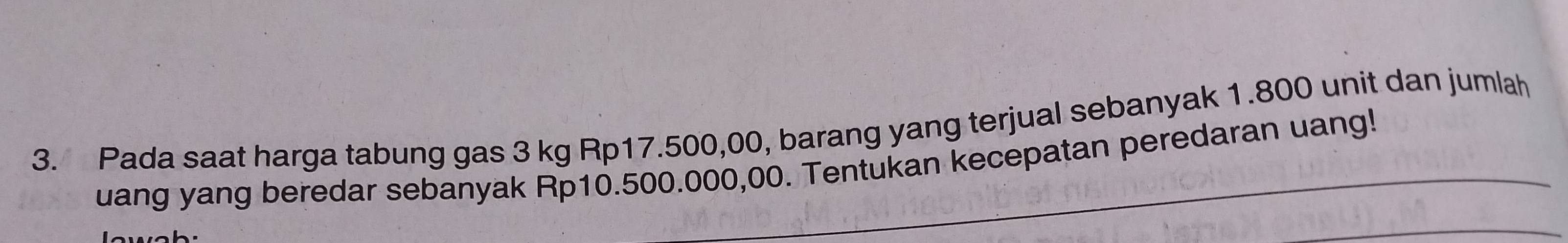 Pada saat harga tabung gas 3 kg Rp17.500,00, barang yang terjual sebanyak 1.800 unit dan jumlah 
uang yang beredar sebanyak Rp10.500.000,00. Tentukan kecepatan peredaran uang!