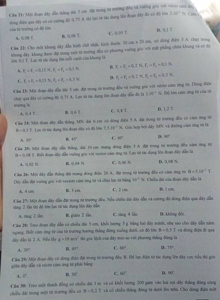 Một đoạn dây dẫn thẳng dài 5 cm đặt trong từ trường đều và vuỡng góc với véctơ cảm ứn
òng điện qua dây có có cường độ 0,75 A thì lực từ tác dụng lên đoạn dây đó có độ lớn 3.10^(-3)N. Cảm 
của từ trường có độ lớn
A. 0, 08 T. B. 0, 06 T. C. 0,05 T. D. 0,1 T.
Câu 22: Cho một khung dây dẫn hình chữ nhật, kích thước 30cm* 20cm , có dòng điện 5 A chạy trong
khung dây, khung được đặt trong một từ trường đều có phương vuông góc với mặt phẳng chứa khung và có độ
lớn 0,1 T. Lực từ tác dụng lên mỗi cạnh của khung là
A. F_1=F_3=0.15N,F_2=F_4=0.1N. B. F_1=F_3=0,2N,F_2=F_4=0.1N.
C. F_1=F_3=0,15N,F_2=F_4=0.3N. D. F_1=F_3=0,2N,F_2=F_4=0,3N.
Câu 23: Một đoạn dây dẫn dài 5 cm đặt trong từ trường đều và vuỡng góc với véctơ cảm ứng từ. Dông điện
chạy qua dây có cường độ 0,75 A. Lực từ tác dụng lên đoạn dây dẫn đó là 3.10^(-2)N. Độ lớn cảm ứng từ của từ
trường là
A. 0, 4 T. B. 0, 6 T. C. 0,8 T. D. l, 2 T.
Câu 24: Một đoạn dây dẫn thẳng MN dài 6 cm có dòng điện 5 A đặt trong từ trường đều có cảm ứng từ
B=0.5T *. Lực từ tác dụng lên đoạn dây có độ lớn 7,5.10^(-2)N. Góc hợp bởi dây MN và đường cảm ứng từ là
A. 30°. B. 45°. C. 60°. D. 90°.
Câu 25: Một đoạn dây dẫn thắng, dài 10 cm mang dòng điện 5 A đặt trong từ trường đều cảm ứng từ
B=0,08T. Biết đoạn dây dẫn vuông góc với vector cám ứng từ. Lực từ tác dụng lên đoạn dây dẫn là
A. 0,02 N. B. 0, 04 N. C. 0,06 N. D. 0,08 N.
Câu 26: Một dây dẫn thẳng đài mang dòng điện 20 A, đặt trong từ trường đều có cảm ứng từ B=5.10^(-3)T.
Dây dẫn đặt vuông góc với vectorr cảm ứng từ và chịu lực từ bằng 10^(-3)N 1. Chiều dài của đoạn dây dẫn là
A. 4 cm. B. 3 cm. C. 2 cm. D. 1 cm.
Câu 27: Một đoạn dây dẫn đặt trong từ trường đều. Nếu chiều dài dây dẫn và cường độ dòng điện qua dãy dẫn
tăng 2 lần thì độ lớn lực từ tác dụng lên dây dẫn
A. tăng 2 lần. B. giảm 2 lần. C. tăr g4 lần. D. không đổi.
Câu 28: Treo đoạn dây dẫn có chiều dài 5 cm, khổi lượng 5 g bằng hai dây mảnh, nhẹ sao cho dây dẫn nằm
ngang. Biết cảm ứng từ của từ trường hướng thẳng đứng xuống dưới, có độ lớn B=0.5T và dòng điện đí qua
dây dẫn là 2 A. Nếu lấy g=10m/s^2 thì góc lệch của dây treo so với phương thẳng đứng là
A. 30°.
C.
B. 45°. 60°. D. 75°.
Câu 29: Một đoạn dây có dòng điện đặt trong từ trường đều B. Để lực điện từ tác dụng lên dây cực tiểu thì góc
giữa dây dẫn và véctơ cảm ứng từ phải bằng
A. 0°. B. 30°,
C. 60°. D. 90°.
Câu 30: Treo một thanh đồng có chiều dài 1 m và có khổi lượng 200 gam vào hai sợi dãy thẳng đứng cùng
chiều dài trong một từ trường đều có B=0,2T và có chiều thẳng đứng từ dưới lên trên. Cho dòng điện một