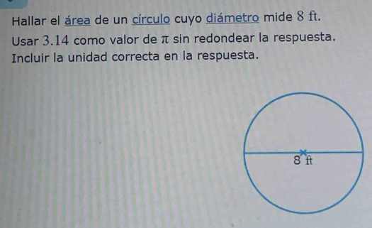 Hallar el área de un círculo cuyo diámetro mide 8 ft. 
Usar 3.14 como valor de π sin redondear la respuesta. 
Incluir la unidad correcta en la respuesta.