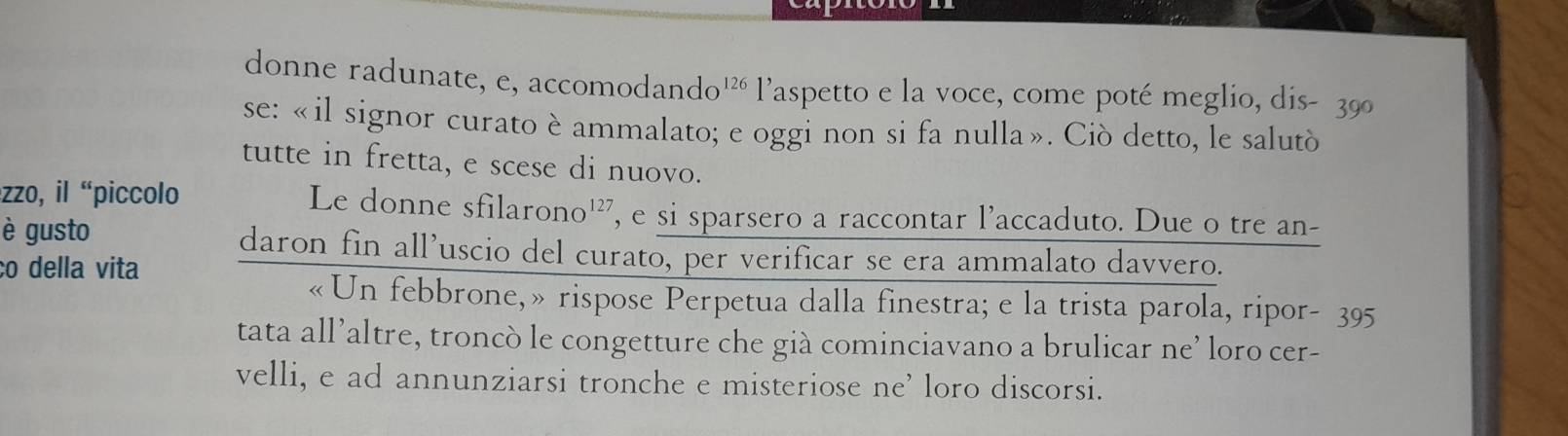 donne radunate, e, accomodando' l’aspetto e la voce, come poté meglio, dis- 39º 
se: «il signor curato è ammalato; e oggi non si fa nulla». Ciò detto, le salutò 
tutte in fretta, e scese di nuovo. 
zzo, il “piccolo Le donne sfilarono¹², e si sparsero a raccontar l’accaduto. Due o tre an- 
è gusto 
ll’uscio del curato, per verificar se era ammalato davvero. 
co della vita frac daronfina ebbrone,» rispose Perpetua dalla finestra; e la trista parola, ripor- 395 
tata all’altre, troncò le congetture che già cominciavano a brulicar ne’ loro cer- 
velli, e ad annunziarsi tronche e misteriose ne’ loro discorsi.