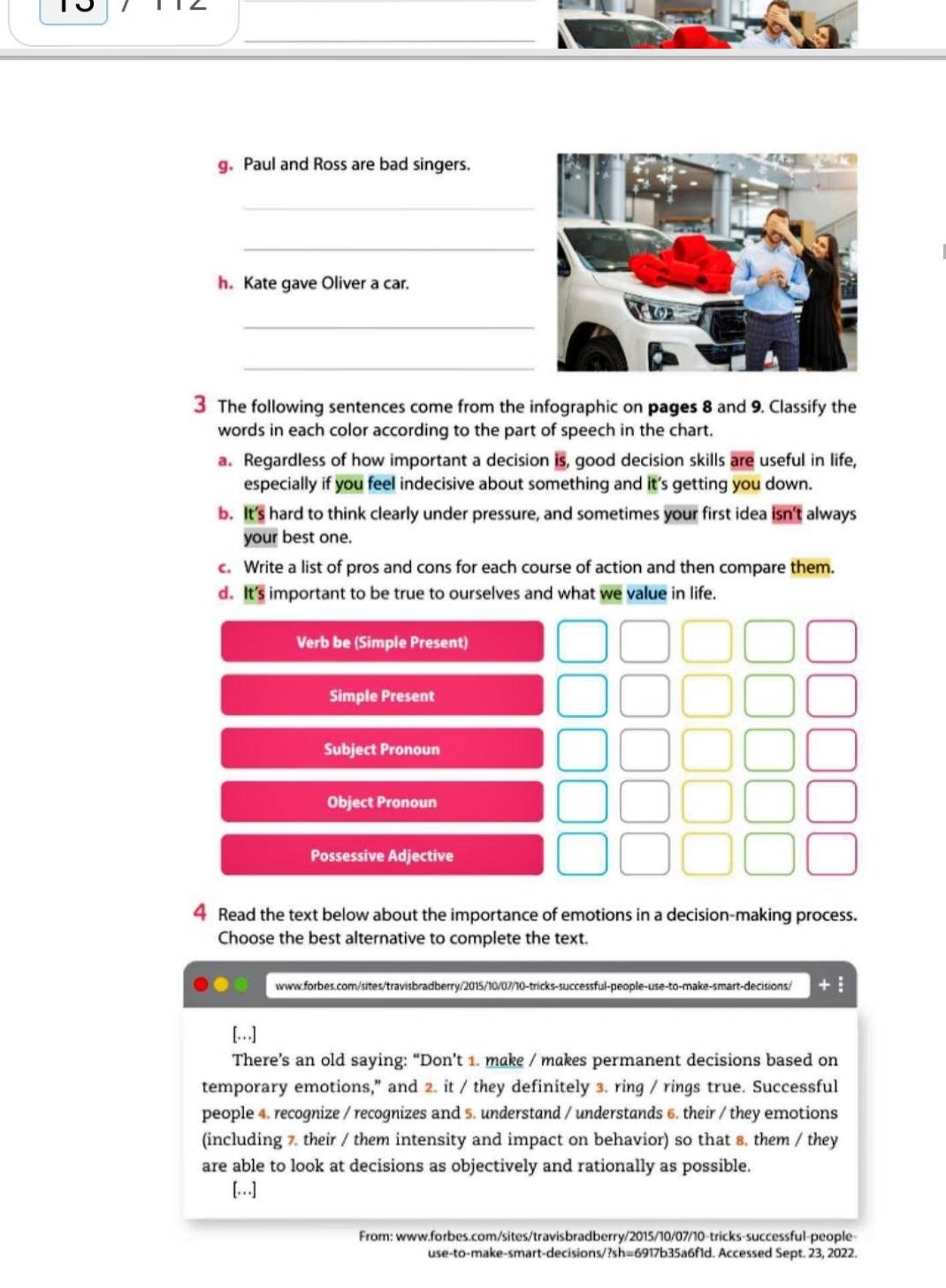 Paul and Ross are bad singers. 
_ 
_ 
h. Kate gave Oliver a car. 
_ 
_ 
3 The following sentences come from the infographic on pages 8 and 9. Classify the 
words in each color according to the part of speech in the chart. 
a. Regardless of how important a decision is, good decision skills are useful in life, 
especially if you feel indecisive about something and it’s getting you down. 
b. It's hard to think clearly under pressure, and sometimes your first idea isn't always 
your best one. 
c. Write a list of pros and cons for each course of action and then compare them. 
d. It's important to be true to ourselves and what we value in life. 
Verb be (Simple Present) 
Simple Present 
Subject Pronoun 
Object Pronoun 
Possessive Adjective 
4 Read the text below about the importance of emotions in a decision-making process. 
Choose the best alternative to complete the text. 
www.forbes.com/sites/travisbradberry/2015/10/07/10-tricks-successful-people-use-to-make-smart-decisions/ +: 
[…] 
There’s an old saying: “Don’t 1. make / makes permanent decisions based on 
temporary emotions," and 2. it / they definitely 3. ring / rings true. Successful 
people 4. recognize / recognizes and 5. understand / understands 6. their / they emotions 
(including 7. their / them intensity and impact on behavior) so that 8. them / they 
are able to look at decisions as objectively and rationally as possible. 
[…] 
From: www.forbes.com/sites/travisbradberry/2015/10/07/10-tricks-successful-people- 
use-to-make-smart-decisions/?sh=6917b35a6f1d. Accessed Sept. 23, 2022.