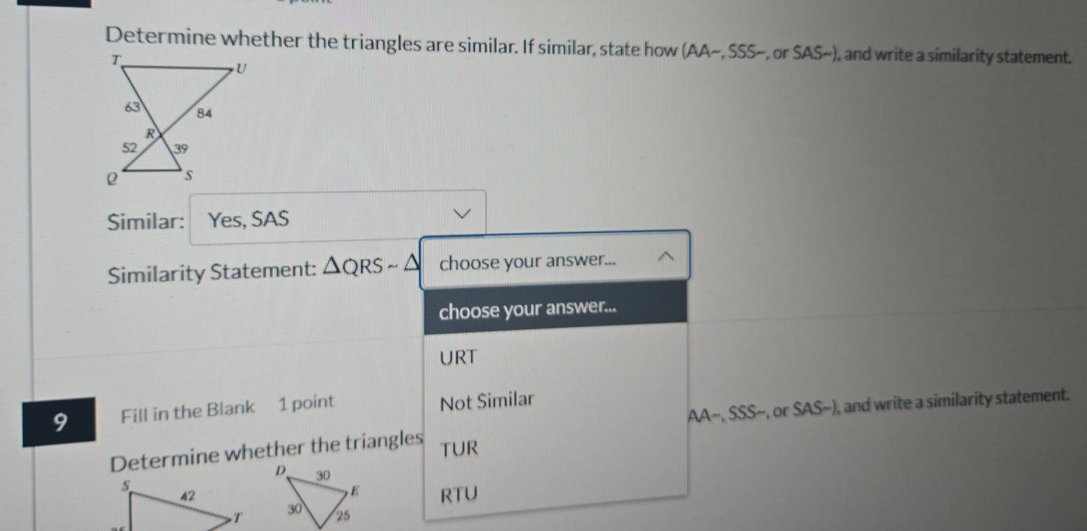 Determine whether the triangles are similar. If similar, state how AA .555 -, or SAS~), and write a similarity statement. 
Similar: Yes, SAS 
Similarity Statement: △ QRSsim △ choose your answer... 
choose your answer... 
URT 
AA~, SSS~, or SAS~), and write a similarity statement. 
9 Fill in the Blank 1 point Not Similar 
Determine whether the triangles
TUR
RTU