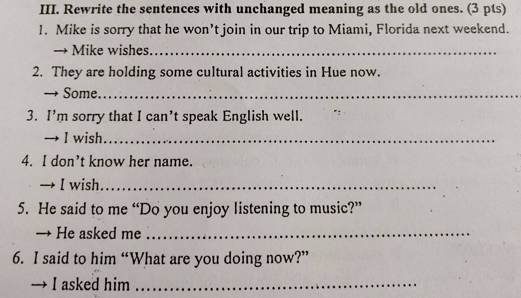 Rewrite the sentences with unchanged meaning as the old ones. (3 pts) 
1. Mike is sorry that he won’t join in our trip to Miami, Florida next weekend. 
→ Mike wishes_ 
2. They are holding some cultural activities in Hue now. 
、 Some_ 
3. I’m sorry that I can’t speak English well. 
→ I wish_ 
4. I don’t know her name. 
→ I wish_ 
5. He said to me “Do you enjoy listening to music?” 
→ He asked me_ 
6. I said to him “What are you doing now?” 
I asked him_