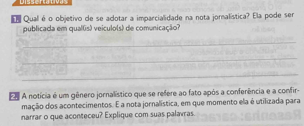 Dissertativas 
Qualéo objetivo de se adotar a imparcialidade na nota jornalística? Ela pode ser 
publicada em qual(is) veículo(s) de comunicação? 
_ 
_ 
_
25 A notícia é um gênero jornalístico que se refere ao fato após a conferência e a confir- 
mação dos acontecimentos. E a nota jornalística, em que momento ela é utilizada para 
narrar o que aconteceu? Explique com suas palavras.