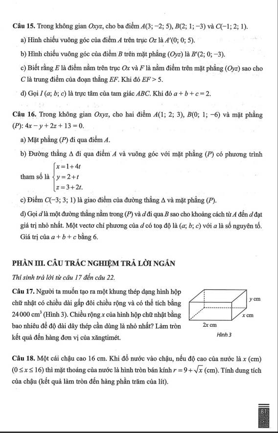 Trong không gian Oxyz, cho ba điểm A(3;-2;5),B(2;1;-3) và C(-1;2;1).
a) Hình chiếu vuông góc của điểm A trên trực Oz là A'(0;0;5).
b) Hình chiếu vuông góc của điểm B trên mặt phẳng (Oyz) là B'(2;0;-3).
c) Biết rằng E là điểm nằm trên trục Ox và F là nằm điểm trên mặt phẳng (Oyz) sao cho
C là trung điểm của đoạn thẳng EF. Khi đó EF>5.
d) Gọi I(a;b;c) l là trực tâm của tam giác ABC. Khi đó a+b+c=2.
Câu 16. Trong không gian Oxyz, cho hai điểm A(1;2;3),B(0;1;-6) và mặt phẳng
(P):4x-y+2z+13=0.
a) Mặt phẳng (P) đi qua điểm A.
b) Đường thắng △ di qua điểm A và vuông góc với mặt phẳng (P) có phương trình
tham số là beginarrayl x=1+4t y=2+t z=3+2t.endarray.
c) Điểm C(-3;3;1) là giao điểm của đường thẳng Δ và mặt phẳng (P).
d) Gọi đ là một đường thẳng nằm trong (P) và đ đi qua B sao cho khoảng cách từ A đến đ đạt
giá trị nhỏ nhất. Một vectơ chỉ phương của ở có toạ độ là (a;b;c) với a là số nguyên tố.
Giá trị của a+b+c bằng 6.
pHÀN III. CÂU TRÁC NGHIỆM TRẢ LỜI NGÁN
Thi sinh trả lời từ câu 17 đến câu 22.
Câu 17. Người ta muốn tạo ra một khung thép dạng hình hộp
chữ nhật có chiều dài gấp đôi chiều rộng và có thể tích bằng
24000cm^3 (Hình 3). Chiều rộng x của hình hộp chữ nhật bằng
bao nhiêu đề độ dài dây thép cần dùng là nhỏ nhất? Làm tròn
kết quả đến hàng đơn vị của xăngtimét. Hình 3
Câu 18. Một cái chậu cao 16 cm. Khi đổ nước vào chậu, nếu độ cao của nước là x (cm)
(0≤ x≤ 16) thì mặt thoáng của nước là hình tròn bán kính r=9+sqrt(x)(cm). Tính dung tích
của chậu (kết quả làm tròn đến hàng phần trăm của lít).
8