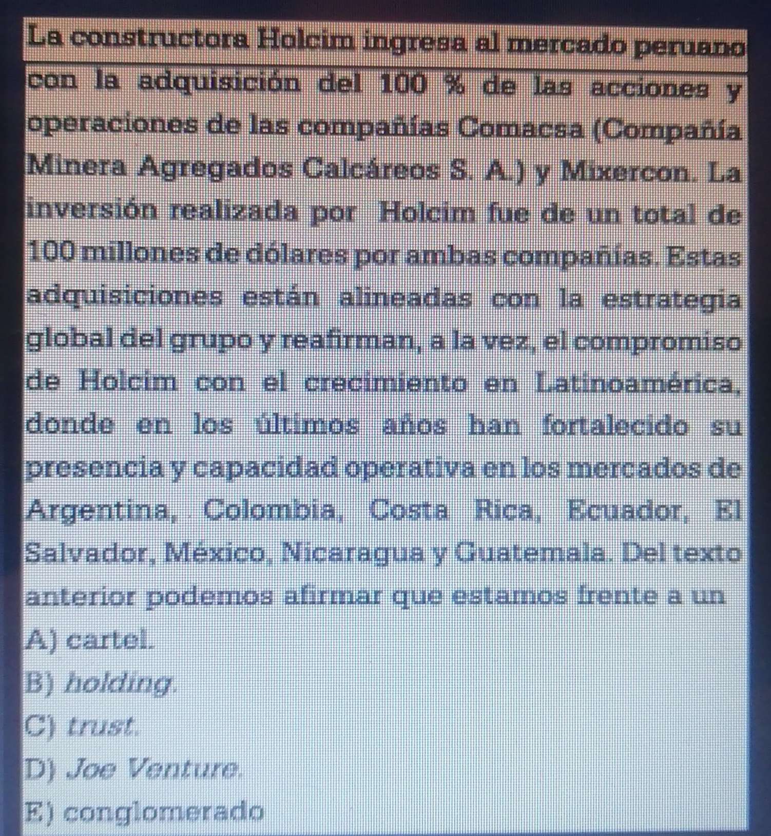 La constructora Holcim ingresa al mercado peruano
con la adquisición del 100 % de las acciones y
operaciones de las compañías Comacsa (Compañía
Minera Agregados Calcáreos S. A.) y Mixercon. La
inversión realizada por Holcim fue de un total de
100 millones de dólares por ambas compañías. Estas
adquisiciones están alineadas con la estrategia
global del grupo y reafirman, a la vez, el compromiso
de Holcim con el crecimiento en Latinoamérica,
donde en los últimos años han fortalecido su
presencia y capacidad operativa en los mercados de
Argentina, Colombia, Costa Rica, Ecuador, El
Salvador, México, Nicaragua y Guatemala. Del texto
anterior podemos afirmar que estamos frente a un
A) cartel.
B) holding.
C) trust.
D) Joe Venture.
E) conglomerado