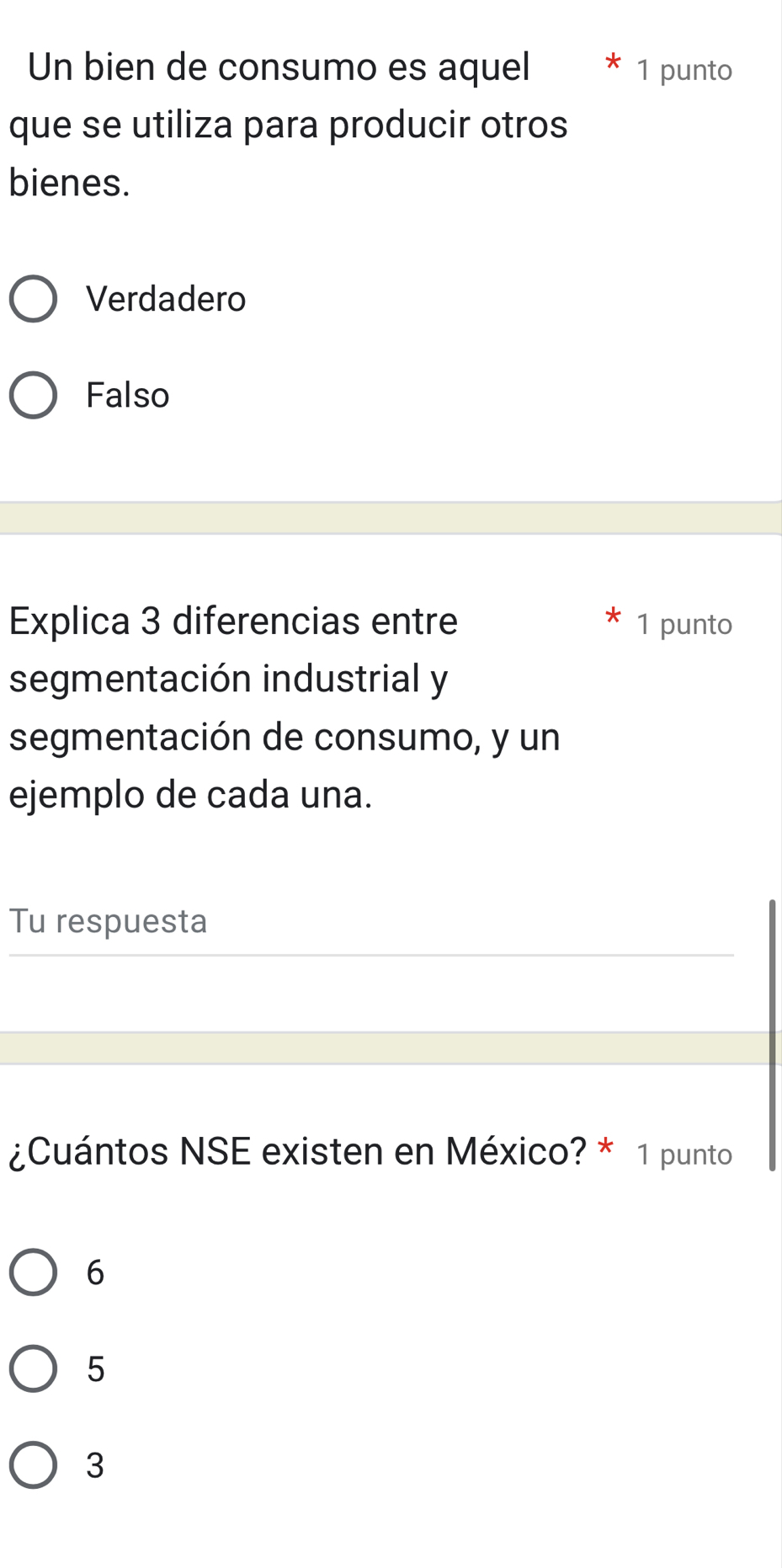 Un bien de consumo es aquel 1 punto
que se utiliza para producir otros
bienes.
Verdadero
Falso
Explica 3 diferencias entre 1 punto
segmentación industrial y
segmentación de consumo, y un
ejemplo de cada una.
Tu respuesta
¿Cuántos NSE existen en México? * 1 punto
6
5
3