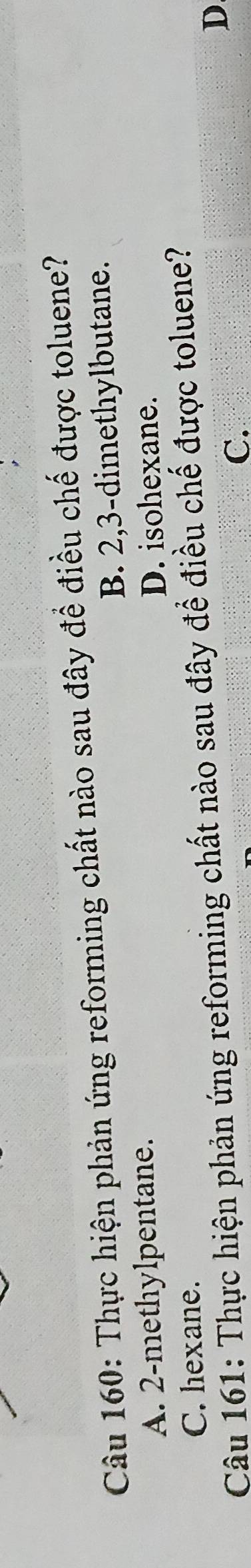 Thực hiện phản ứng reforming chất nào sau đây để điều chế được toluene?
A. 2 -methylpentane. B. 2, 3 -dimethylbutane.
D. isohexane.
C. hexane.
Câu 161: Thực hiện phản ứng reforming chất nào sau đây để điều chế được toluene?
C.
D