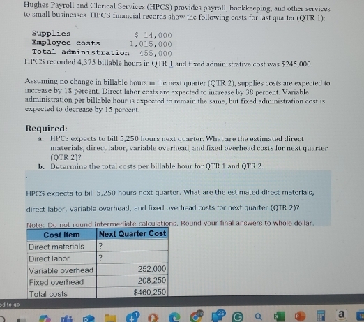 Hughes Payroll and Clerical Services (HPCS) provides payroll, bookkeeping, and other services 
to small businesses. HPCS financial records show the following costs for last quarter (QTR 1): 
Supplies $ 14,000
Employee costs 1,015,000
Total administration 455,000
HPCS recorded 4,375 billable hours in QTR 1 and fixed administrative cost was $245,000. 
Assuming no change in billable hours in the next quarter (QTR 2), supplies costs are expected to 
increase by 18 percent. Direct labor costs are expected to increase by 38 percent. Variable 
administration per billable hour is expected to remain the same, but fixed administration cost is 
expected to decrease by 15 percent. 
Required: 
a. HPCS expects to bill 5,250 hours next quarter. What are the estimated direct 
materials, direct labor, variable overhead, and fixed overhead costs for next quarter 
(QTR 2)? 
b. Determine the total costs per billable hour for QTR 1 and QTR 2 
HPCS expects to bill 5,250 hours next quarter. What are the estimated direct materials, 
direct labor, variable overhead, and fixed overhead costs for next quarter (QTR 2)? 
Note: Do not round intermediate calculations. Round your final answers to whole dollar. 
od to go 
a