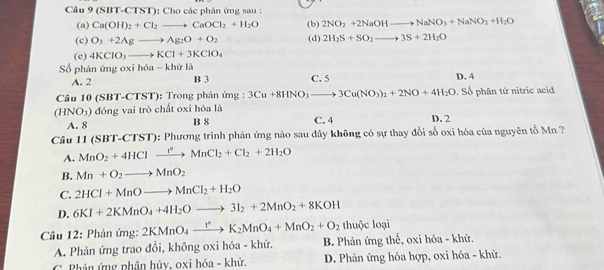 (SBT-CTST): Cho các phản ứng sau :
(a) Ca(OH)_2+Cl_2to CaOCl_2+H_2O (b) 2NO_2+2NaOHto NaNO_3+NaNO_2+H_2O
(c) O_3+2Agto Ag_2O+O_2 (d) 2H_2S+SO_2to 3S+2H_2O
(e) 4KClO_3to KCl+3KClO_4
Số phản ứng oxi h6a-khirla
A. 2 B 3 C. 5 D. 4
Câu 10 (SBT-CTST): Trong phản ứng : 3Cu+8HNO_3to 3Cu(NO_3)_2+2NO+4H_2O. Số phân tử nitric acid
(HNO_3) đóng vai trò chất oxi hóa là
A. 8 B 8 C. 4 D. 2
Câu 11 1 (SBT-CTST): Phương trình phản ứng nào sau dây không có sự thay đổi số oxi hóa của nguyên tố Mn ?
A. MnO_2+4HClxrightarrow t^0MnCl_2+Cl_2+2H_2O
B. Mn+O_2to MnO_2
C. 2HCl+MnOto MnCl_2+H_2O
D. 6KI+2KMnO_4+4H_2Oto 3I_2+2MnO_2+8KOH
Cầâu 12: Phản ứng: 2KMnO_4xrightarrow t°K_2MnO_4+MnO_2+O_2 thuộc loại
A. Phản ứng trao đổi, không oxi hóa - khử. B. Phản ứng thế, oxi hóa - khử.
C Phản ứng phân hủy, oxi hóa - khử. D. Phản ứng hóa hợp, oxi hóa - khử.