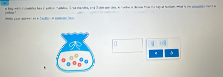 a 
A bag with 8 marbles has 2 yellow marbles, 3 red marbles, and 3 blue marbles. A marble is chosen from the bag at random. What is the probabllty that is is 
yellow? 
Write your answer as a fraction in simplest form. 
D
 □ /□   □  □ /□  