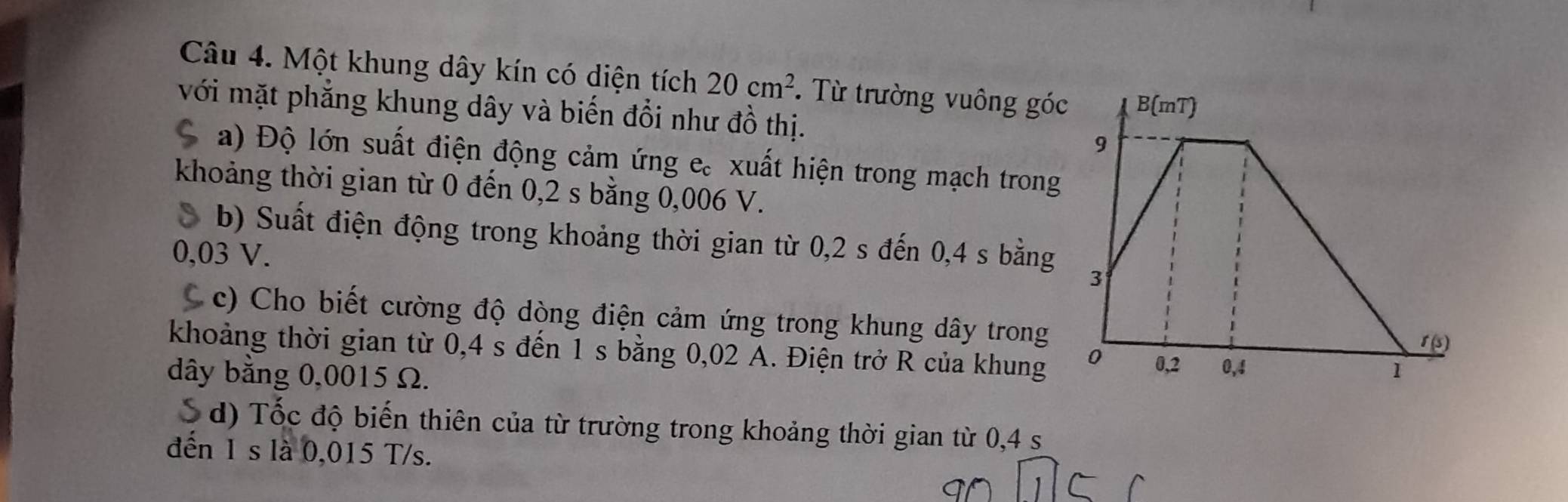 Một khung dây kín có diện tích 20cm^2. Từ trường vuông góc 
với mặt phẳng khung dây và biến đổi như đồ thị. 
a) Độ lớn suất điện động cảm ứng e. xuất hiện trong mạch trong 
khoảng thời gian từ 0 đến 0,2 s bằng 0,006 V. 
b) Suất điện động trong khoảng thời gian từ 0,2 s đến 0,4 s bằng
0,03 V. 
C c) Cho biết cường độ dòng điện cảm ứng trong khung dây trong 
khoảng thời gian từ 0,4 s đến 1 s bằng 0,02 A. Điện trở R của khung 
dây bằng 0,0015 Ω. 
S d) Tốc độ biến thiên của từ trường trong khoảng thời gian từ 0,4 s
đến 1 s là 0,015 T/s.