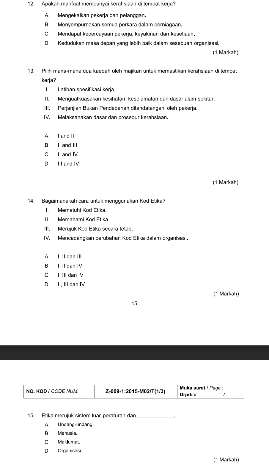 Apakah manfaat mempunyai kerahsiaan di tempat kerja?
A. Mengekalkan pekerja dan pelanggan.
B. Menyempurnakan semua perkara dalam perniagaan.
C. Mendapat kepercayaan pekerja, keyakinan dan kesetiaan.
D. Kedudukan masa depan yang lebih baik dalam sesebuah organisasi.
(1 Markah)
13. Pilih mana-mana dua kaedah oleh majikan untuk memastikan kerahsiaan di tempat
kerja?
I. Latihan spesifikasi kerja.
II. Menguatkuasakan kesihatan, keselamatan dan dasar alam sekitar.
III. Perjanjian Bukan Pendedahan ditandatangani oleh pekerja.
IV. Melaksanakan dasar dan prosedur kerahsiaan.
A. I and II
B. II and III
C. II and IV
D. III and IV
(1 Markah)
14. Bagaimanakah cara untuk menggunakan Kod Etika?
I. Mematuhi Kod Etika.
II. Memahami Kod Etika.
III. Merujuk Kod Etika secara tetap.
IV. Mencadangkan perubahan Kod Etika dalam organisasi.
A. I, II dan III
B. I, II dan IV
C. I, III dan IV
D. II, III dan IV
(1 Markah)
15
15. Etika merujuk sistem luar peraturan dan_
A. Undang-undang.
B. Manusia.
C. Maklumat.
D. Organisasi.
(1 Markah)