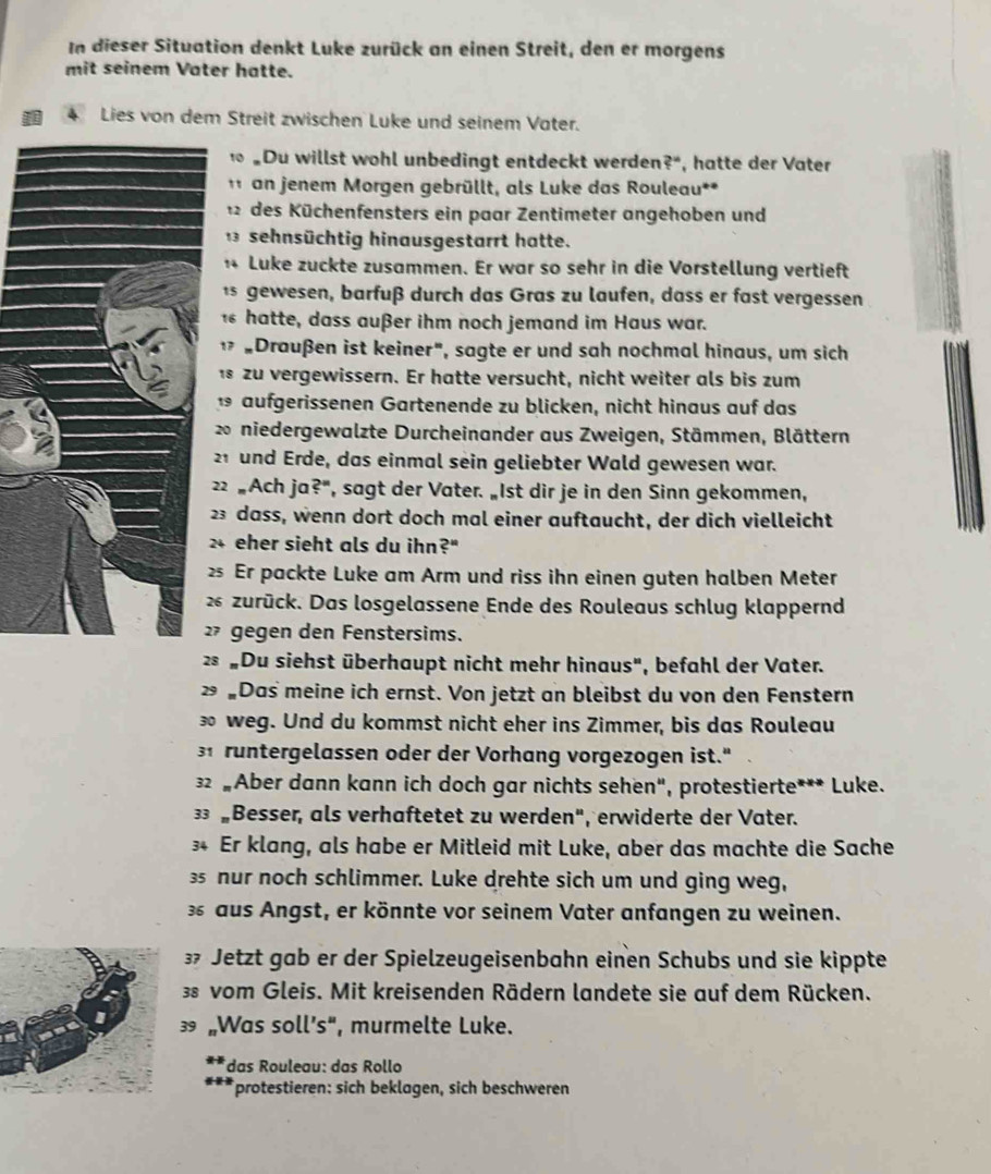 In dieser Situation denkt Luke zurück an einen Streit, den er morgens
mit seinem Vater hatte.
4 Lies von dem Streit zwischen Luke und seinem Vater.
Du willst wohl unbedingt entdeckt werden? 4° , hatte der Vater
an jenem Morgen gebrüllt, als Luke das Rouleau**
12 des Küchenfensters ein paar Zentimeter angehoben und
1 3 sehnsüchtig hinausgestarrt hatte.
4 Luke zuckte zusammen. Er war so sehr in die Vorstellung vertieft
1 gewesen, barfuß durch das Gras zu laufen, dass er fast vergessen
hatte, dass außer ihm noch jemand im Haus war.
¹ "Draußen ist keiner", sagte er und sah nochmal hinaus, um sich
1 zu vergewissern. Er hatte versucht, nicht weiter als bis zum
1 aufgerissenen Gartenende zu blicken, nicht hinaus auf das
20 niedergewalzte Durcheinander aus Zweigen, Stämmen, Blättern
21 und Erde, das einmal sein geliebter Wald gewesen war.
22 „Ach ja?", sagt der Vater. „Ist dir je in den Sinn gekommen,
23 dass, wenn dort doch mal einer auftaucht, der dich vielleicht
24 eher sieht als du ihn?"
25 Er packte Luke am Arm und riss ihn einen guten halben Meter
26 zurück. Das losgelassene Ende des Rouleaus schlug klappernd
2 gegen den Fenstersims.
2 „Du siehst überhaupt nicht mehr hinaus", befahl der Vater.
2 „Das meine ich ernst. Von jetzt an bleibst du von den Fenstern
∞ weg. Und du kommst nicht eher ins Zimmer, bis das Rouleau
31 runtergelassen oder der Vorhang vorgezogen ist."
32 „Aber dann kann ich doch gar nichts sehen", protestierte*** Luke.
3 „Besser, als verhaftetet zu werden", erwiderte der Vater.
34 Er klang, als habe er Mitleid mit Luke, aber das machte die Sache
3 nur noch schlimmer. Luke drehte sich um und ging weg,
aus Angst, er könnte vor seinem Vater anfangen zu weinen.
3 Jetzt gab er der Spielzeugeisenbahn einen Schubs und sie kippte
3s vom Gleis. Mit kreisenden Rädern landete sie auf dem Rücken.
 „Was soll’s“, murmelte Luke.
*das Rouleau: das Rollo
protestieren: sich beklagen, sich beschweren