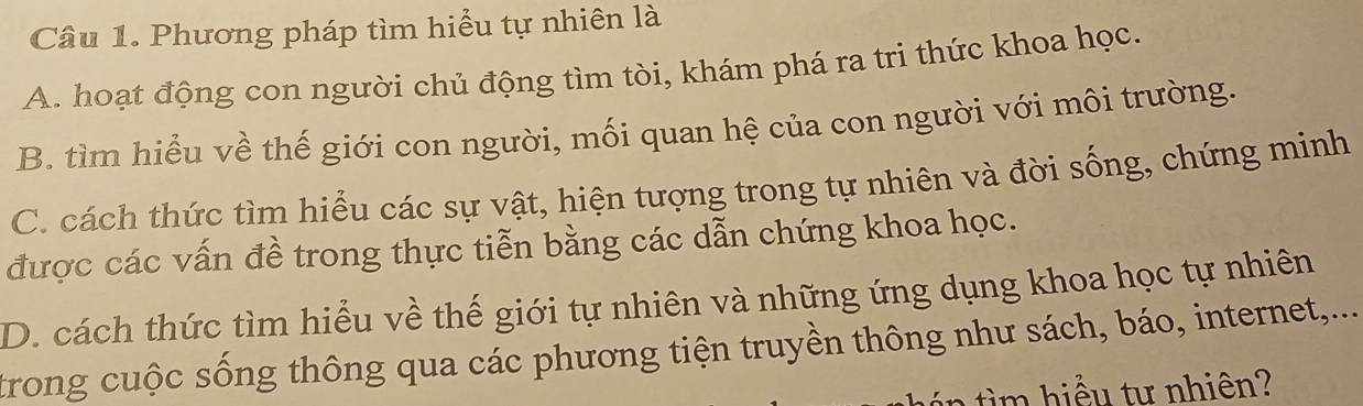 Phương pháp tìm hiểu tự nhiên là
A. hoạt động con người chủ động tìm tòi, khám phá ra tri thức khoa học.
B. tìm hiểu về thế giới con người, mối quan hệ của con người với môi trường.
C. cách thức tìm hiểu các sự vật, hiện tượng trong tự nhiên và đời sống, chứng minh
được các vấn đề trong thực tiễn bằng các dẫn chứng khoa học.
D. cách thức tìm hiểu về thế giới tự nhiên và những ứng dụng khoa học tự nhiên
trong cuộc sống thông qua các phương tiện truyền thông như sách, báo, internet,...
t u tu nhiên?