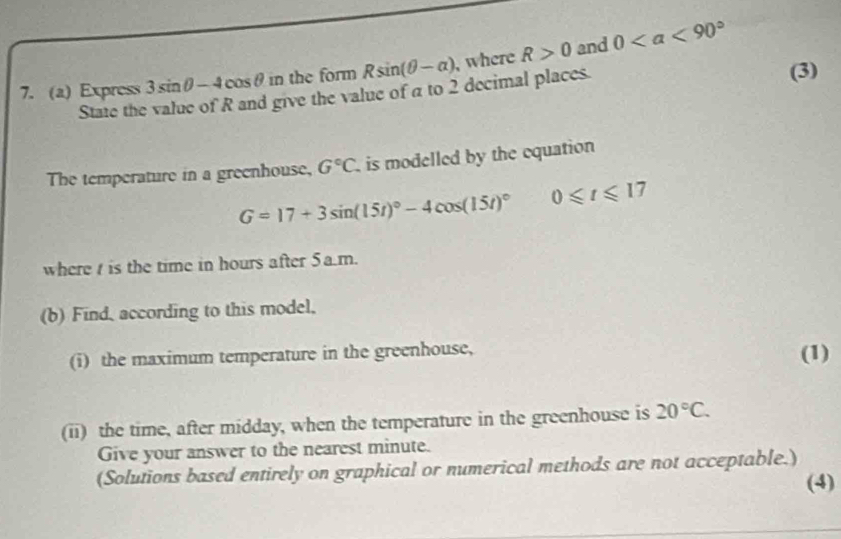 Express 3sin θ -4cos θ in the form Rsin (θ -alpha ) , where R>0 and 0
State the value of R and give the value of a to 2 decimal places. (3) 
The temperature in a greenhouse, G°C is modelled by the equation
G=17+3sin (15t)^circ -4cos (15t)^circ  0≤slant t≤slant 17
where is the time in hours after 5a.m. 
(b) Find, according to this model, 
(i) the maximum temperature in the greenhouse, (1) 
(ii) the time, after midday, when the temperature in the greenhouse is 20°C. 
Give your answer to the nearest minute. 
(Solutions based entirely on graphical or numerical methods are not acceptable.) 
(4)