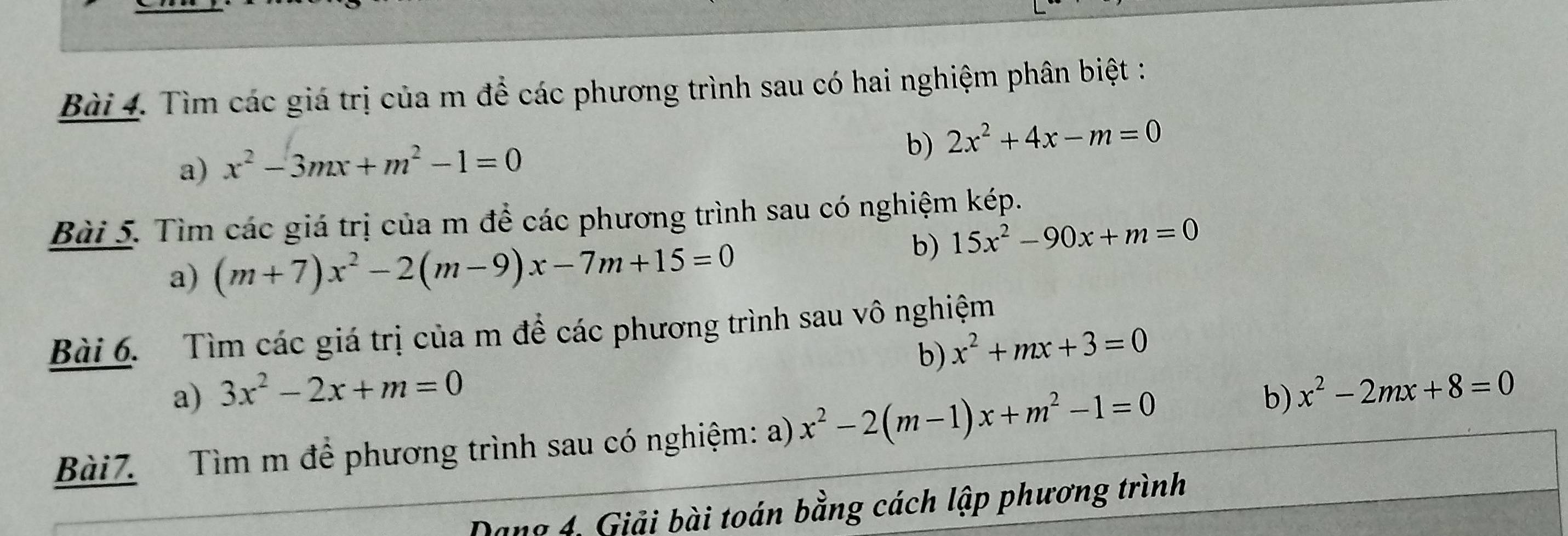 Tìm các giá trị của m để các phương trình sau có hai nghiệm phân biệt : 
b) 
a) x^2-3mx+m^2-1=0 2x^2+4x-m=0
Bài 5. Tìm các giá trị của m để các phương trình sau có nghiệm kép. 
a) (m+7)x^2-2(m-9)x-7m+15=0
b) 15x^2-90x+m=0
Bài 6. Tìm các giá trị của m đề các phương trình sau vô nghiệm 
b) x^2+mx+3=0
a) 3x^2-2x+m=0 b) x^2-2mx+8=0
Bài7. Tìm m để phương trình sau có nghiệm: a) x^2-2(m-1)x+m^2-1=0
Dang 4, Giải bài toán bằng cách lập phương trình