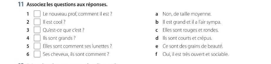 Associez les questions aux réponses.
1 □ Le nouveau prof, comment il est ? a Non, de taille moyenne.
2 | Il est cool ? bll est grand et il a l'air sympa.
3 □ Qu'est-ce que c'est ? cElles sont rouges et rondes.
4 □ Ils sont grands ? d Ils sont courts et crépus.
5 | Elles sont comment ses lunettes ? eCe sont des grains de beauté.
6 Ses cheveux, ils sont comment ? f Oui, il est très ouvert et sociable.