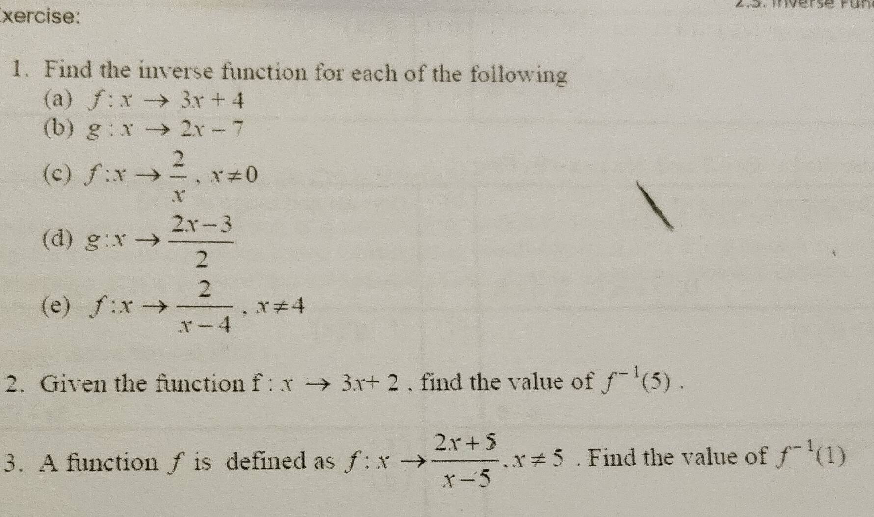 xercise: 
. Inverse run 
1. Find the inverse function for each of the following 
(a) f:xto 3x+4
(b) g:xto 2x-7
(c) f:xto  2/x , x!= 0
(d) g:xto  (2x-3)/2 
(e) f:xto  2/x-4 , x!= 4
2. Given the function f:xto 3x+2. find the value of f^(-1)(5). 
3. A function ƒ is defined as f:xto  (2x+5)/x-5 . x!= 5. Find the value of f^(-1)(1)