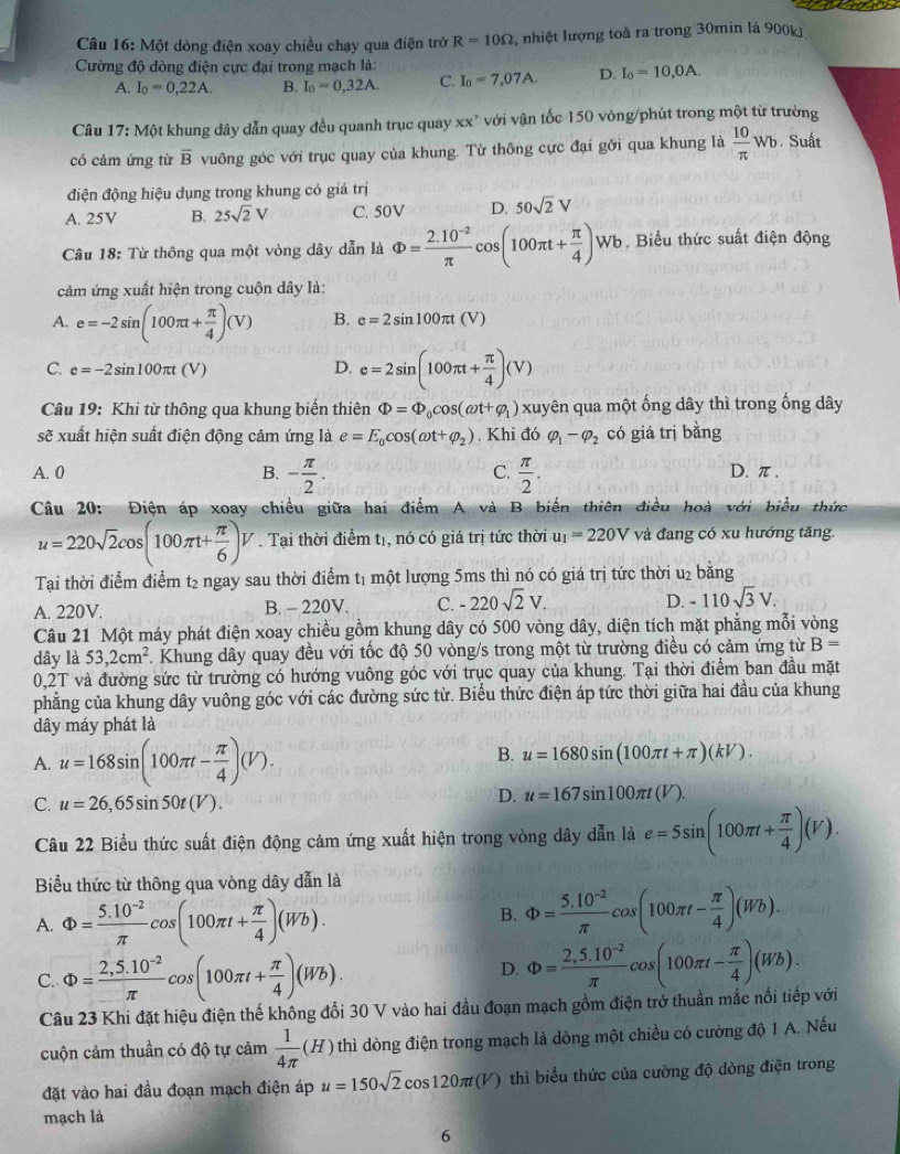 Một dòng điện xoay chiều chạy qua điện trở R=10Omega 2, nhiệt lượng toà ra trong 30min là 900kJ
Cường độ dòng điện cực đại trong mạch là:
A. I_0=0,22A. B. I_0=0,32A. C. I_0=7,07A. D. I_0=10,0A.
Câu 17: Một khung dây dẫn quay đều quanh trục quay xx* với vận tốc 150 vòng/phút trong một từ trường
có cảm ứng từ overline B vuông góc với trục quay của khung. Từ thông cực đại gỡi qua khung là  10/π  wb. Suất
điện động hiệu dụng trong khung có giá trị
A. 25V B. 25sqrt(2)V C. 50V D. 50sqrt(2)V
Câu 18: Từ thông qua một vòng dây dẫn là Phi = (2.10^(-2))/π  cos (100π t+ π /4 )Wb Biểu thức suất điện động
cảm ứng xuất hiện trong cuộn dây là:
A. e=-2sin (100π t+ π /4 )(V) B. e=2sin 100π t(V)
C. e=-2sin 100π t(V) D. e=2sin (100π t+ π /4 )(V)
Câu 19: Khi từ thông qua khung biến thiên Phi =Phi _0cos (omega t+varphi _1) xuyên qua một ống dây thì trong ống dây
soverline c xuất hiện suất điện động cảm ứng là e=E_0cos (omega t+varphi _2). Khi đó varphi _1-varphi _2 có giá trị bằng
C.
A. 0 B. - π /2 .  π /2 . D. π.
Câu 20: Điện áp xoay chiều giữa hai điểm A và B biển thiên điều hoà với biểu thức
u=220sqrt(2)cos (100π t+ π /6 )V. Tại thời điểm tị, nó có giá trị tức thời u_1=220V và đang có xu hướng tăng.
Tại thời điểm điểm t₂ ngay sau thời điểm tị một lượng 5ms thì nó có giá trị tức thời u₂ bằng
A. 220V. B. - 220V. C. -220sqrt(2)V. D. -110sqrt(3)V.
Câu 21 Một máy phát điện xoay chiều gồm khung dây có 500 vòng dây, diện tích mặt phẳng mỗi vòng
dây là 53,2cm^2 F. Khung dây quay đều với tốc độ 50 vòng/s trong một từ trường điều có cảm ứng từ B=
0,2T và đường sức từ trường có hướng vuông góc với trục quay của khung. Tại thời điểm ban đầu mặt
phẳng của khung dây vuông góc với các đường sức từ. Biểu thức điện áp tức thời giữa hai đầu của khung
dây máy phát là
A. u=168sin (100π t- π /4 )(V).
B. u=1680sin (100π t+π )(kV).
C. u=26,65sin 50t(V).
D. u=167sin 100π t(V).
Câu 22 Biểu thức suất điện động cảm ứng xuất hiện trong vòng dây dẫn là e=5sin (100π t+ π /4 )(V).
Biểu thức từ thông qua vòng dây dẫn là
A. Phi = (5.10^(-2))/π  cos (100π t+ π /4 )(Wb).
B. Phi = (5.10^(-2))/π  cos (100π t- π /4 )(Wb).
C. Phi = (2,5.10^(-2))/π  cos (100π t+ π /4 )(Wb).
D. Phi = (2,5.10^(-2))/π  cos (100π t- π /4 )(Wb).
Câu 23 Khi đặt hiệu điện thế không đổi 30 V vào hai đầu đoạn mạch gồm điện trở thuần mắc nổi tiếp với
cuộn cảm thuần có độ tự cảm  1/4π  (H) thì dòng điện trong mạch là dòng một chiều có cường độ 1 A. Nếu
đặt vào hai đầu đoạn mạch điện áp u=150sqrt(2)cos 120π t(V) )  thì biểu thức của cường độ dòng điện trong
mạch là
6