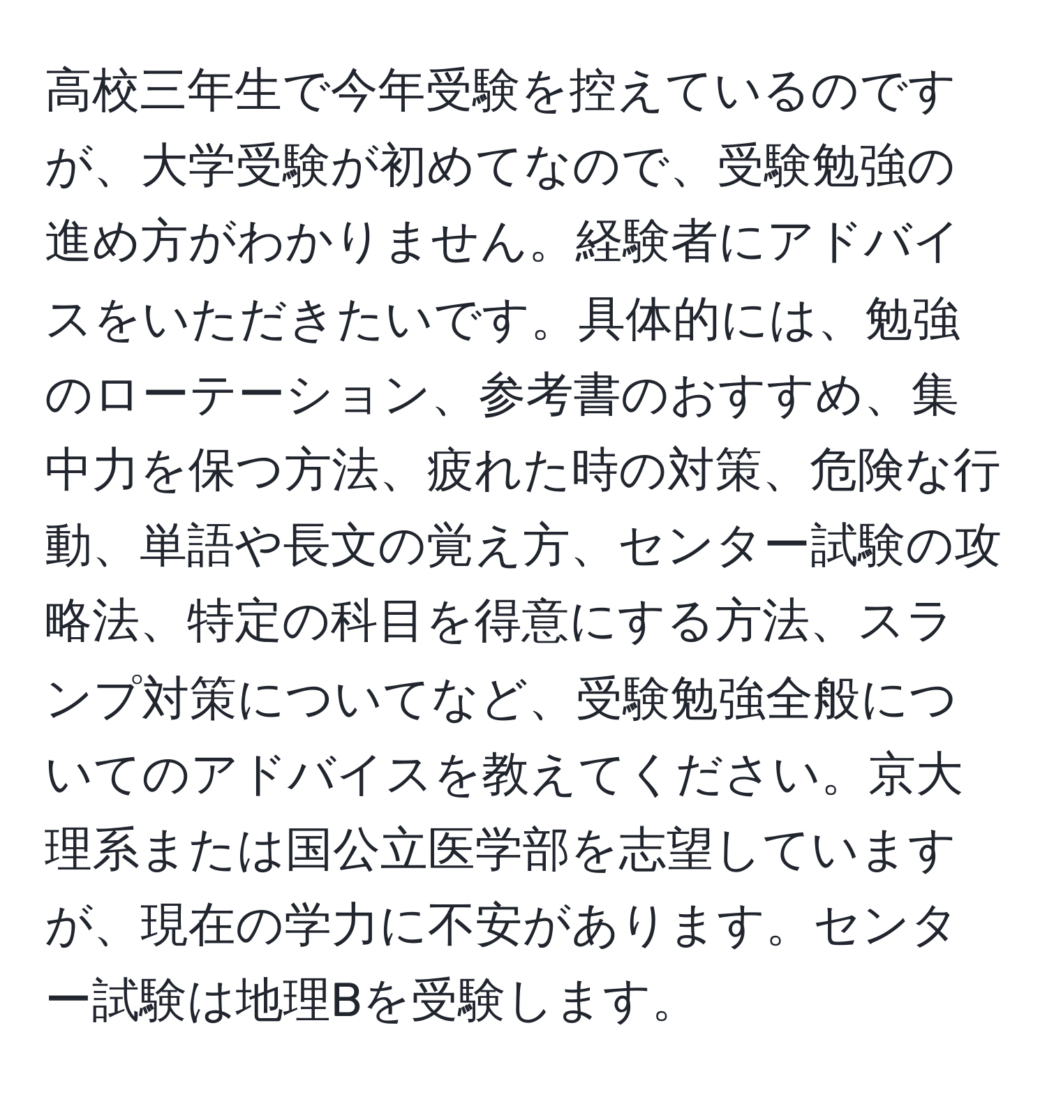 高校三年生で今年受験を控えているのですが、大学受験が初めてなので、受験勉強の進め方がわかりません。経験者にアドバイスをいただきたいです。具体的には、勉強のローテーション、参考書のおすすめ、集中力を保つ方法、疲れた時の対策、危険な行動、単語や長文の覚え方、センター試験の攻略法、特定の科目を得意にする方法、スランプ対策についてなど、受験勉強全般についてのアドバイスを教えてください。京大理系または国公立医学部を志望していますが、現在の学力に不安があります。センター試験は地理Bを受験します。