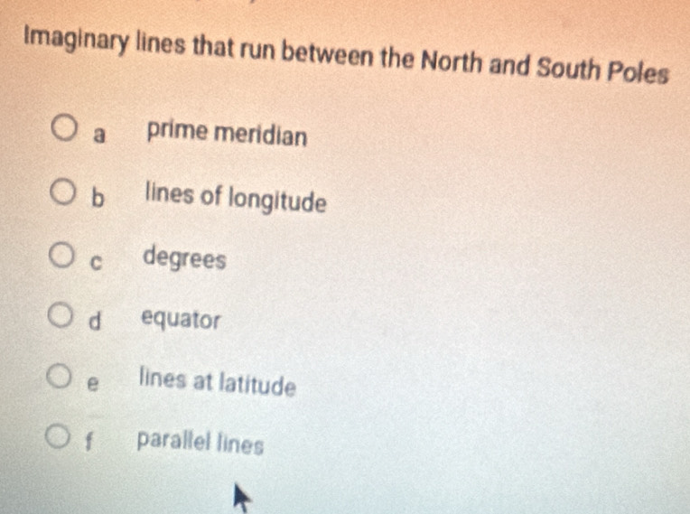 Imaginary lines that run between the North and South Poles
a prime meridian
b lines of longitude
c degrees
d equator
e lines at latitude
f parallel lines