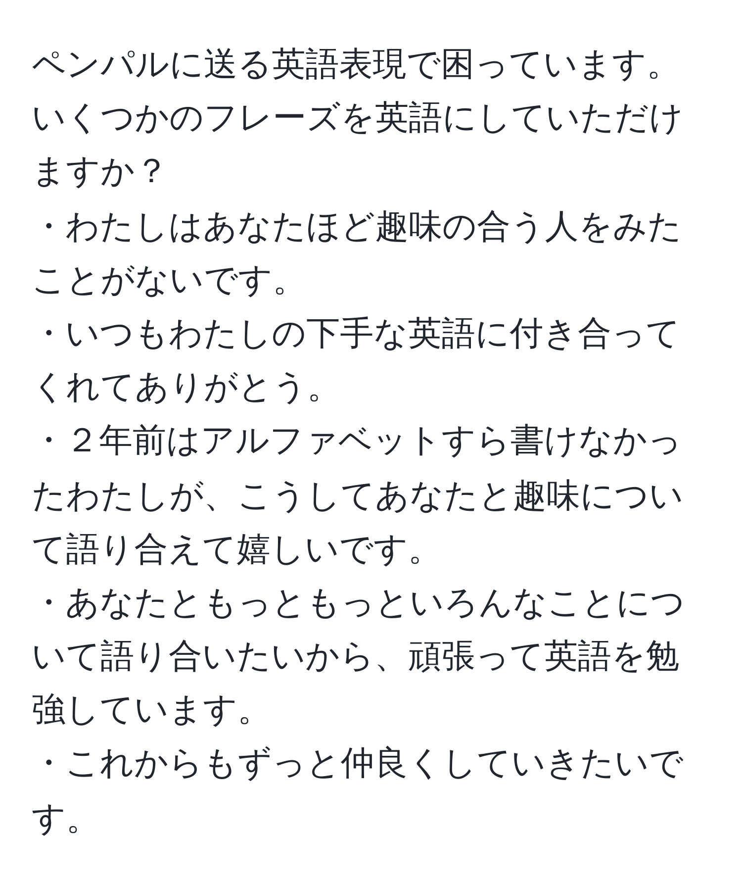 ペンパルに送る英語表現で困っています。いくつかのフレーズを英語にしていただけますか？  
・わたしはあなたほど趣味の合う人をみたことがないです。  
・いつもわたしの下手な英語に付き合ってくれてありがとう。  
・２年前はアルファベットすら書けなかったわたしが、こうしてあなたと趣味について語り合えて嬉しいです。  
・あなたともっともっといろんなことについて語り合いたいから、頑張って英語を勉強しています。  
・これからもずっと仲良くしていきたいです。