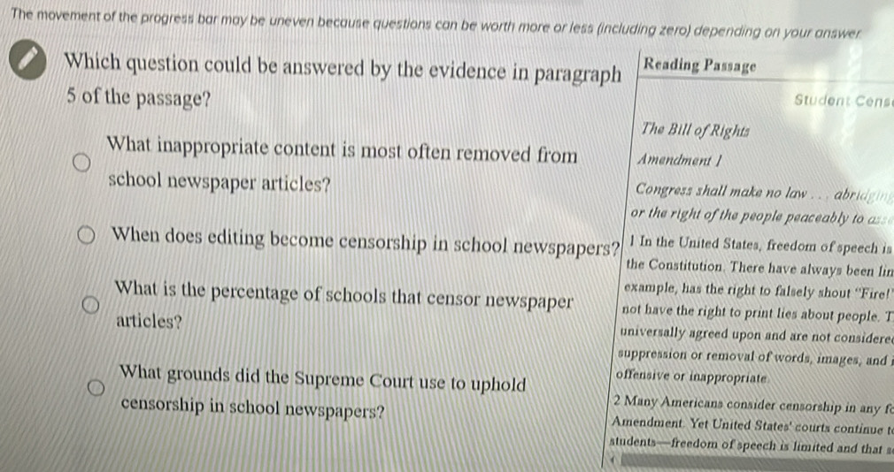 The movement of the progress bar may be uneven because questions can be worth more or less (including zero) depending on your answer 
Which question could be answered by the evidence in paragraph Reading Passage
5 of the passage? Student Cens 
The Bill of Rights 
What inappropriate content is most often removed from Amendment ] 
school newspaper articles? Congress shall make no law . .. abridgin 
or the right of the people peaceabl to 
When does editing become censorship in school newspapers? 1 In the United States, freedom of speech is 
the Constitution. There have always been lin 
example, has the right to falsely shout ‘Fire! 
What is the percentage of schools that censor newspaper not have the right to print lies about people. T 
articles? universally agreed upon and are not considere 
suppression or removal of words, images, and 
What grounds did the Supreme Court use to uphold offensive or inappropriate 
2 Many Americans consider censorship in any f 
censorship in school newspapers? Amendment. Yet United States' courts continue t 
students—freedom of speech is limited and that s