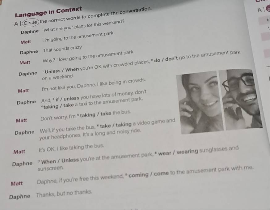 Language in Context
A | Circle the correct words to complete the conversation.
A 
Daphne What are your plans for this weekend?
ta
Matt I'm going to the amusement park.
Daphne That sounds crazy
Matt Why? I love going to the amusement park.
Daphne ' Unless / When you're OK with crowded places, ² do / don't go to the amusement park
on a weekend.
Matt I'm not like you, Daphne. I like being in crowds.
Daphne And,³ if / unless you have lots of money, don't
“taking / take a taxi to the amusement park.
Matt Don't worry. I'm * taking / take the bus.
Daphne Well, if you take the bus, * take / taking a video game an
your headphones. It's a long and noisy ride.
Matt It's OK. I like taking the bus.
Daphne ' When / Unless you're at the amusement park," wear / wearing sunglasses and
sunscreen.
Matt Daphne, if you're free this weekend, * coming / come to the amusement park with me.
Daphne Thanks, but no thanks.