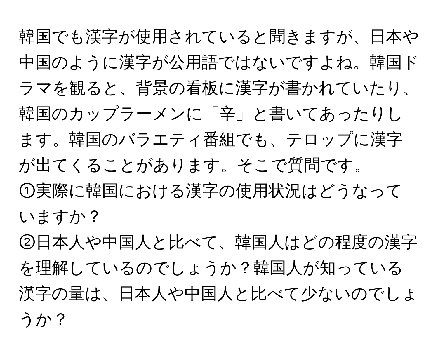 韓国でも漢字が使用されていると聞きますが、日本や中国のように漢字が公用語ではないですよね。韓国ドラマを観ると、背景の看板に漢字が書かれていたり、韓国のカップラーメンに「辛」と書いてあったりします。韓国のバラエティ番組でも、テロップに漢字が出てくることがあります。そこで質問です。  
①実際に韓国における漢字の使用状況はどうなっていますか？  
②日本人や中国人と比べて、韓国人はどの程度の漢字を理解しているのでしょうか？韓国人が知っている漢字の量は、日本人や中国人と比べて少ないのでしょうか？