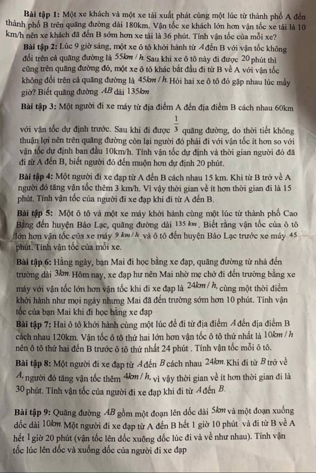 Bài tập 1: Một xe khách và một xe tải xuất phát cùng một lúc từ thành phố A đến
thành phố B trên quãng đường dài 180km. Vận tốc xe khách lớn hơn vận tốc xe tải là 10
km/h nên xe khách đã đến B sớm hơn xe tải là 36 phút. Tính vận tốc của mỗi xe?
Bài tập 2: Lúc 9 giờ sáng, một xe ô tô khởi hành từ Ađến B với vận tốc không
đổi trên cả quãng đường là 55km / h. Sau khi xe ô tô này đi được 20 phút thì
cũng trên quãng đường đó, một xe ô tô khác bắt đầu đi từ B về A với vận tốc
không đổi trên cả quãng đường là 45km / h. Hỏi hai xe ô tô đó gặp nhau lúc mấy
giờ? Biết quãng đường AB dài 135km
Bài tập 3: Một người đi xe máy từ địa điểm A đến địa điểm B cách nhau 60km
với vận tốc dự định trước. Sau khi đi được  1/3  quãng đường, do thời tiết không
thuận lợi nên trên quãng đường còn lại người đó phải đi với vận tốc ít hơn so với
vận tốc dự định ban đầu 10km/h. Tính vận tốc dự định và thời gian người đó đã
đi từ A đến B, biết người đó đến muộn hơn dự định 20 phút.
Bài tập 4: Một người đi xe đạp từ A đến B cách nhau 15 km. Khi từ B trở về A
người đó tăng vận tốc thêm 3 km/h. Vì vậy thời gian về ít hơn thời gian đi là 15
phút. Tính vận tốc của người đi xe đạp khi đi từ A đến B.
Bài tập 5: Một ô tô và một xe máy khởi hành cùng một lúc từ thành phố Cao
Bằng đến huyện Bảo Lạc, quãng đường dài 135 km. Biết rằng vận tốc của ô tô
lớn hơn vận tốc của xe máy 9 km/h và ô tô đến huyện Bảo Lạc trước xe máy 45
phút. Tính vận tốc của mỗi xe.
Bài tập 6: Hằng ngày, bạn Mai đi học bằng xe đạp, quãng đường từ nhà đến
trường dài 3km Hôm nay, xe đạp hư nên Mai nhờ mẹ chở đi đến trường bằng xe
máy với vận tốc lớn hơn vận tốc khi đi xe đạp là 24km / h, cùng một thời điểm
khởi hành như mọi ngày nhưng Mai đã đến trường sớm hơn 10 phút. Tính vận
tốc của bạn Mai khi đi học bằng xe đạp
Bài tập 7: Hai ô tô khới hành cùng một lúc để đi từ địa điểm A đến địa điểm B
cách nhau 120km. Vận tốc ô tô thứ hai lớn hơn vận tốc ô tô thứ nhất là 10km / h
nên ô tô thứ hai đến B trước ô tô thứ nhất 24 phút . Tính vận tốc mỗi ô tô.
Bài tập 8: Một người đi xe đạp từ A đến B cách nhau 24km Khi đi từ B trở về
A người đó tăng vận tốc thêm 4km / h, vì vậy thời gian về ít hơn thời gian đi là
30 phút. Tính vận tốc của người đi xe đạp khi đi từ Ađến B.
Bài tập 9: Quãng đường AB gồm một đoạn lên dốc dài 5km và một đoạn xuống
dốc dài 10km. Một người đi xe đạp từ A đến B hết 1 giờ 10 phút và đi từ B về A
hết l giờ 20 phút (vận tốc lên dốc xuông dốc lúc đi và về như nhau). Tính vận
ốc lúc lên dốc và xuống dốc của người đi xe đạp