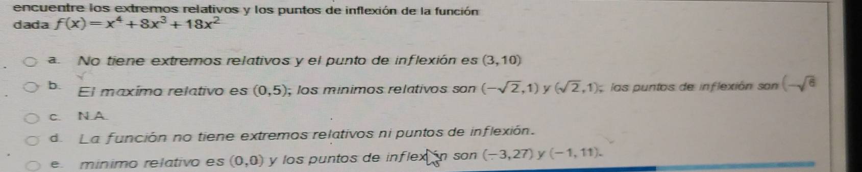 encuentre los extremos relativos y los puntos de inflexión de la función
dada f(x)=x^4+8x^3+18x^2
a No tiene extremos relativos y el punto de inflexión es (3,10)
b El maxímo relativo es (0,5); los mínimos relativos son (-sqrt(2),1) y (sqrt(2),1) las puntos de inflexión son (-sqrt(6)
c. N A.
d La función no tiene extremos relativos ni puntos de inflexión.
e. minimo relativo es (0,0) y los puntos de inflex án son (-3,27) y (-1,11).