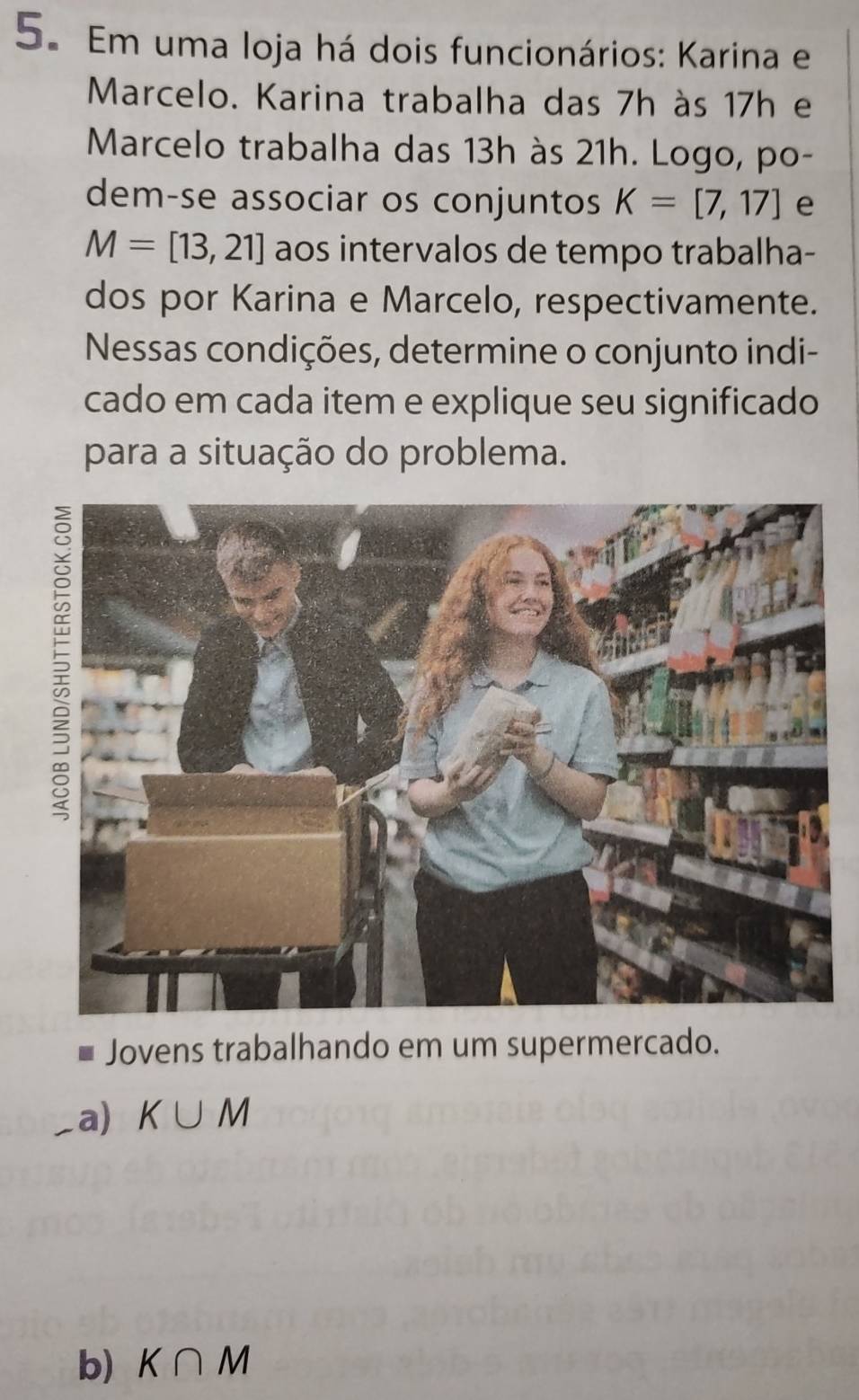 Em uma loja há dois funcionários: Karina e
Marcelo. Karina trabalha das 7h às 17h e
Marcelo trabalha das 13h às 21h. Logo, po-
dem-se associar os conjuntos K=[7,17] e
M=[13,21] aos intervalos de tempo trabalha-
dos por Karina e Marcelo, respectivamente.
Nessas condições, determine o conjunto indi-
cado em cada item e explique seu significado
para a situação do problema.
Jovens trabalhando em um supermercado.
_a) K∪ M
b) K∩ M