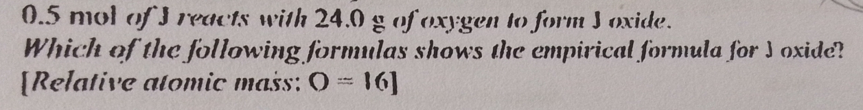 0.5 mol of I reacts with 24.0 g of oxygen to form I oxide. 
Which of the following formulas shows the empirical formula for J oxide? 
[Relative atomic mass: O=[6]