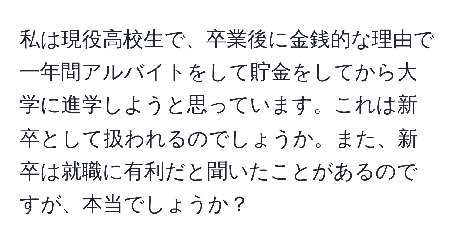 私は現役高校生で、卒業後に金銭的な理由で一年間アルバイトをして貯金をしてから大学に進学しようと思っています。これは新卒として扱われるのでしょうか。また、新卒は就職に有利だと聞いたことがあるのですが、本当でしょうか？