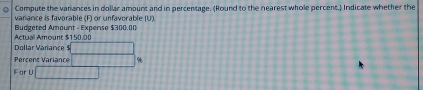 Compute the varances in dollar amount and in percentage. (Round to the nearest whole percent.) Indicate whether the 
vanance is favorable (F) or unfavorable (U). 
Actual Amount $150.00 Budzeted Amount - Expense $300.00
Dollar Variance $ _  
Percens Variance □ 
F ar U 1+1+1+1+1+1+1=1