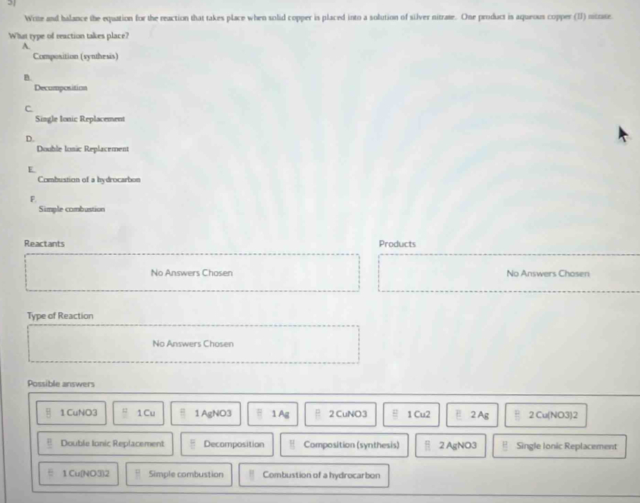 Wrte and balance the equation for the reaction that takes place when solid copper is placed into a solution of silver nitrate. One product is aqueous copper (I) nitrate
What type of reaction takes place?
A.
Composition (synthesis)
B.
Decumposition
C
Single Ionic Replacement
D.
Double Ionic Replacement
E
Combustion of a hydrocarbon
P.
Simple combustion
Reactants Products
No Answers Chosen No Answers Chosen
Type of Reaction
No Answers Chosen
Possible answers
1 CuNO3 1 Cu 1 AgNO3 1 Ag 2 CuNO3 1 Cu2 2 Ag 2 Cu(NO3)2
Double Ionic Replacement Decomposition Composition (synthesis) 2 AgNO3 Single Ionic Replacement
1 Cu(NO3)2 Simple combustion Combustion of a hydrocarbon