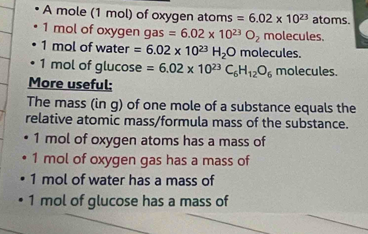 A mole (1 mol) of oxygen atoms =6.02* 10^(23) atoms.
1 mol of oxygen gas frac  =6.02* 10^(23)O_2 n nolecules.
1 mol of water =6.02* 10^(23)H_2O molecules.
1 mol of glucose =6.02* 10^(23)C_6H_12O_6 molecules. 
More useful: 
The mass (in g) of one mole of a substance equals the 
relative atomic mass/formula mass of the substance.
1 mol of oxygen atoms has a mass of
1 mol of oxygen gas has a mass of
1 mol of water has a mass of
1 mol of glucose has a mass of