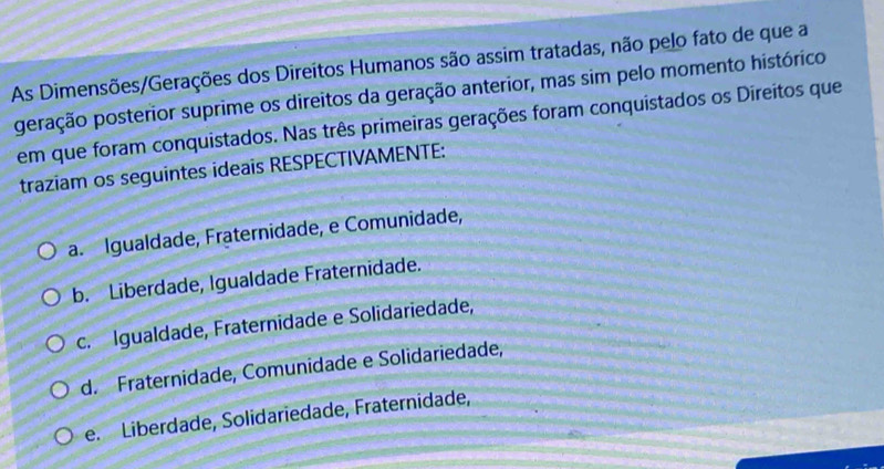 As Dimensões/Gerações dos Direitos Humanos são assim tratadas, não pelo fato de que a
peração posterior suprime os direitos da geração anterior, mas sim pelo momento histórico
em que foram conquistados. Nas três primeiras gerações foram conquistados os Direitos que
traziam os seguintes ideais RESPECTIVAMENTE:
a. Igualdade, Fraternidade, e Comunidade,
b. Liberdade, Igualdade Fraternidade.
c. Igualdade, Fraternidade e Solidariedade,
d. Fraternidade, Comunidade e Solidariedade,
e. Liberdade, Solidariedade, Fraternidade,