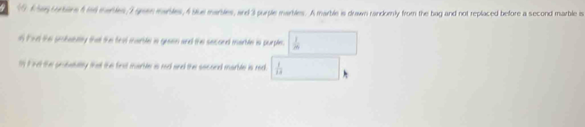 60 6hey torbane 4 ind marbles 7 green marbles, 4 Sue marbles, and 3 purple marbles. A marble is drawn randomly from the bag and not replaced before a second marble is 
is tad the prokabely that the teat marble is geaen and the second marble is purple.  1/76 
1I ind the probabllty that the first marble is red and the second marble is red.  1/13 