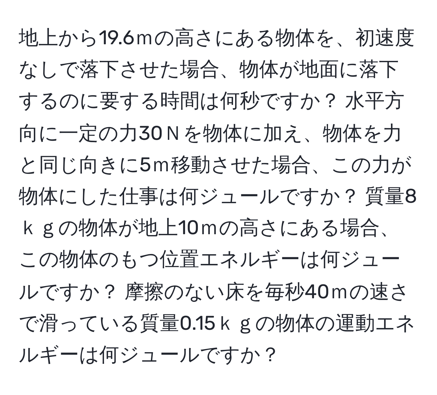 地上から19.6ｍの高さにある物体を、初速度なしで落下させた場合、物体が地面に落下するのに要する時間は何秒ですか？ 水平方向に一定の力30Ｎを物体に加え、物体を力と同じ向きに5ｍ移動させた場合、この力が物体にした仕事は何ジュールですか？ 質量8ｋｇの物体が地上10ｍの高さにある場合、この物体のもつ位置エネルギーは何ジュールですか？ 摩擦のない床を毎秒40ｍの速さで滑っている質量0.15ｋｇの物体の運動エネルギーは何ジュールですか？