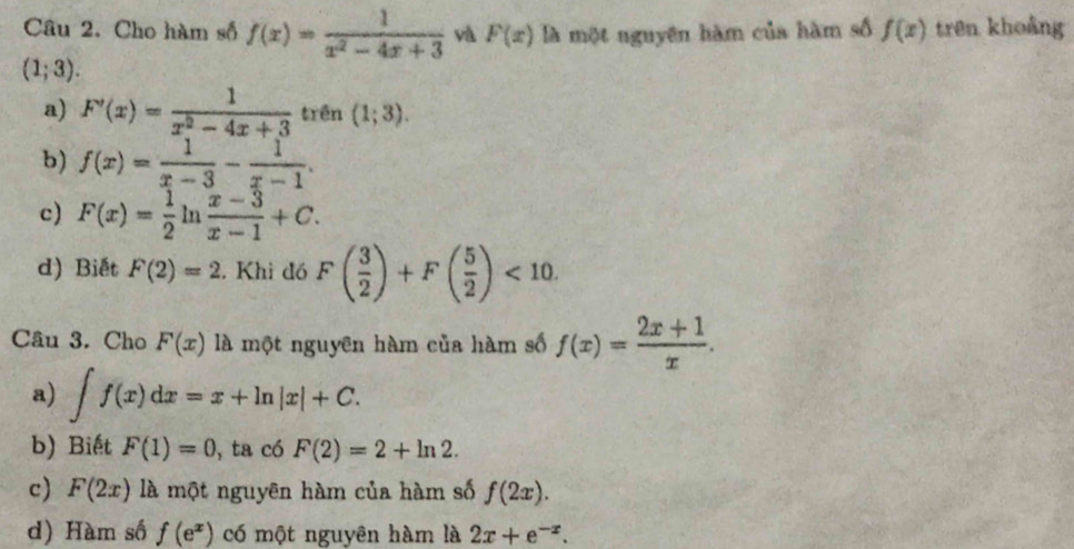 Cho hàm số f(x)= 1/x^2-4x+3  và F(x) là một nguyên hàm của hàm số f(x) trên khoảng
(1;3).
a) F'(x)= 1/x^2-4x+3  trên (1;3).
b) f(x)= 1/x-3 - 1/x-1 .
c) F(x)= 1/2 ln  (x-3)/x-1 +C.
d) Biết F(2)=2 , Khi đó F( 3/2 )+F( 5/2 )<10</tex>. 
Câu 3. Cho F(x) là một nguyên hàm của hàm số f(x)= (2x+1)/x .
a) ∈t f(x)dx=x+ln |x|+C.
b) Biết F(1)=0 , ta có F(2)=2+ln 2.
c) F(2x) là một nguyên hàm của hàm số f(2x).
d) Hàm số f(e^x) có một nguyên hàm là 2x+e^(-x).