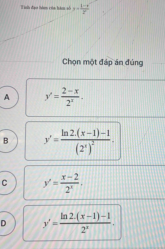 Tinh đạo hàm của hàm số y= (1-x)/2^x 
Chọn một đáp án đúng
A
y'= (2-x)/2^x .
B
y'=frac ln 2.(x-1)-1(2^x)^2.
C
y'= (x-2)/2^x .
D
y'= (ln 2.(x-1)-1)/2^x .